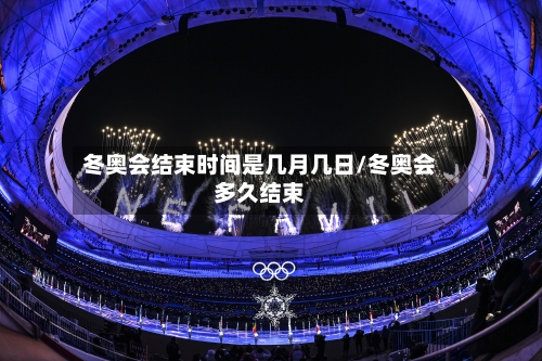 冬奥会结束时间是几月几日/冬奥会多久结束