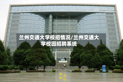 兰州交通大学校招情况/兰州交通大学校园招聘系统