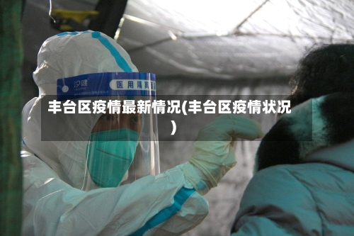 丰台区疫情最新情况(丰台区疫情状况)
