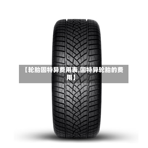 【轮胎固特异费用表,固特异轮胎的费用】-第2张图片