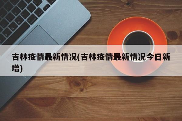 吉林疫情最新情况(吉林疫情最新情况今日新增)