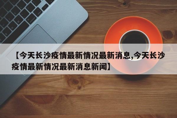 【今天长沙疫情最新情况最新消息,今天长沙疫情最新情况最新消息新闻】