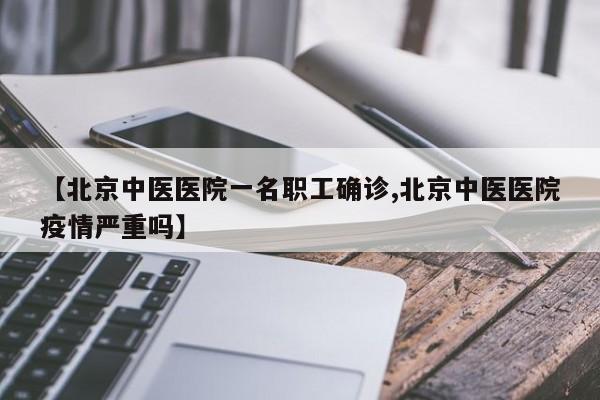 【北京中医医院一名职工确诊,北京中医医院疫情严重吗】