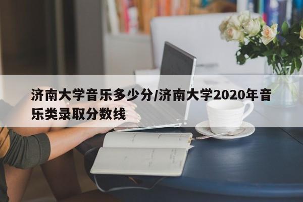 济南大学音乐多少分/济南大学2020年音乐类录取分数线