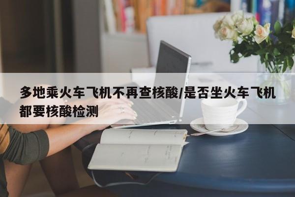 多地乘火车飞机不再查核酸/是否坐火车飞机都要核酸检测