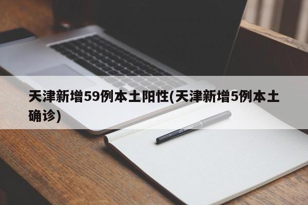 天津新增59例本土阳性(天津新增5例本土确诊)