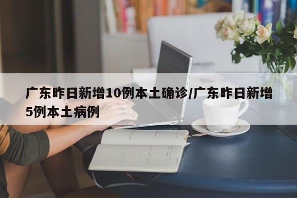 广东昨日新增10例本土确诊/广东昨日新增5例本土病例