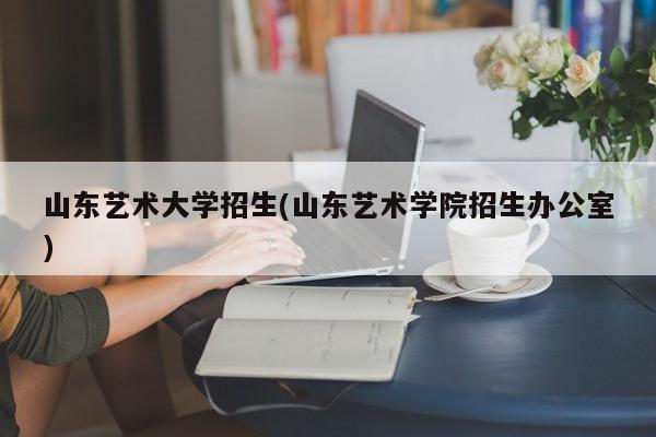 山东艺术大学招生(山东艺术学院招生办公室)