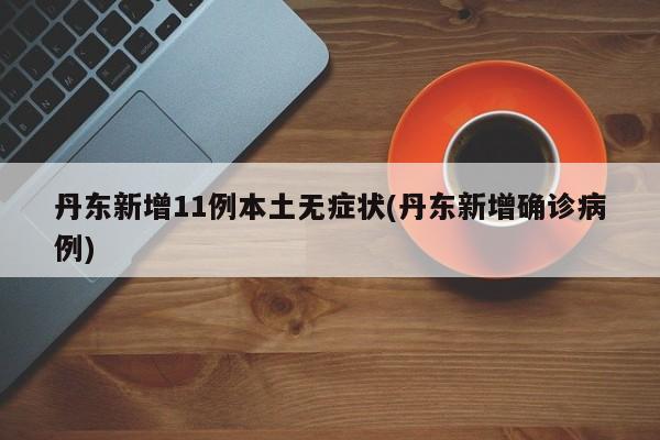 丹东新增11例本土无症状(丹东新增确诊病例)