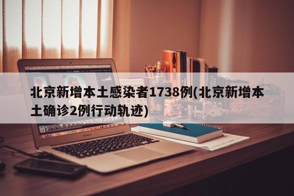 北京新增本土感染者1738例(北京新增本土确诊2例行动轨迹)