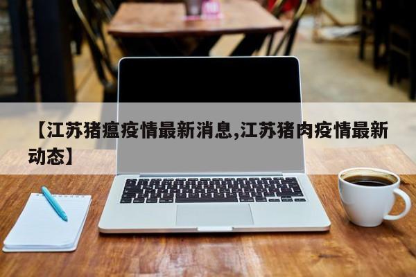 【江苏猪瘟疫情最新消息,江苏猪肉疫情最新动态】