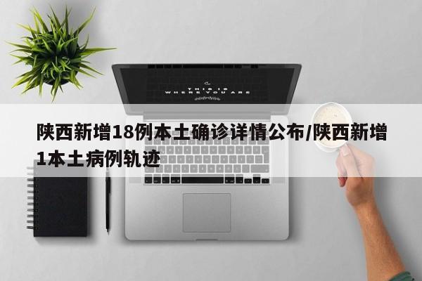 陕西新增18例本土确诊详情公布/陕西新增1本土病例轨迹