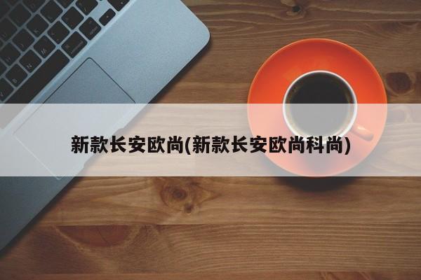 新款长安欧尚(新款长安欧尚科尚)