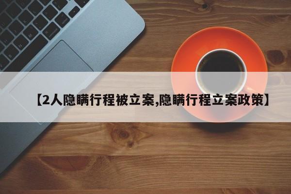 【2人隐瞒行程被立案,隐瞒行程立案政策】