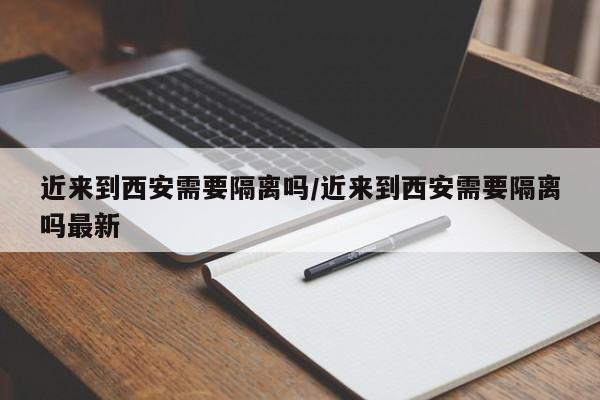 近来到西安需要隔离吗/近来到西安需要隔离吗最新