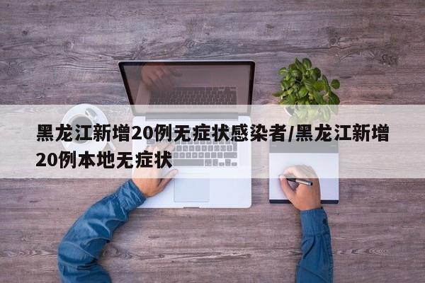 黑龙江新增20例无症状感染者/黑龙江新增20例本地无症状