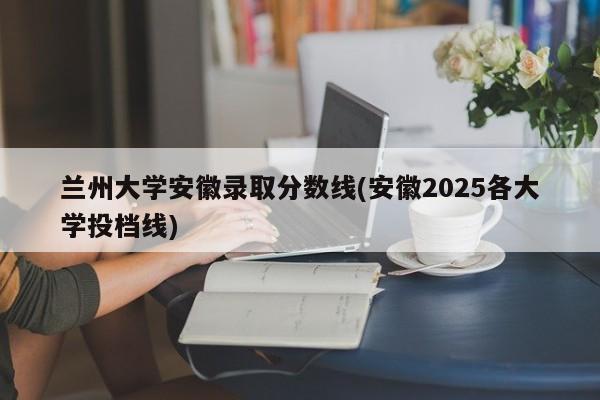 兰州大学安徽录取分数线(安徽2025各大学投档线)