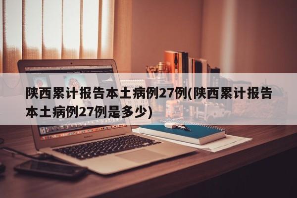 陕西累计报告本土病例27例(陕西累计报告本土病例27例是多少)