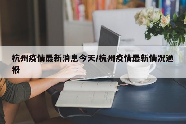杭州疫情最新消息今天/杭州疫情最新情况通报