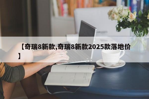 【奇瑞8新款,奇瑞8新款2025款落地价】