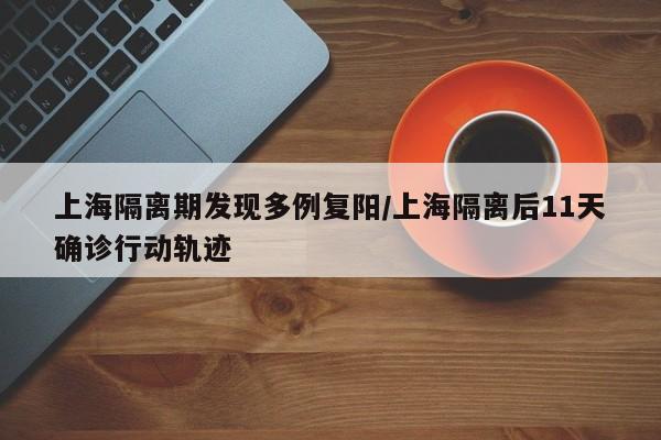 上海隔离期发现多例复阳/上海隔离后11天确诊行动轨迹
