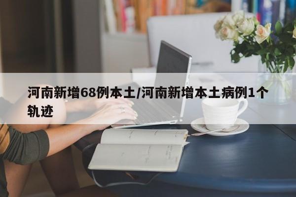 河南新增68例本土/河南新增本土病例1个轨迹