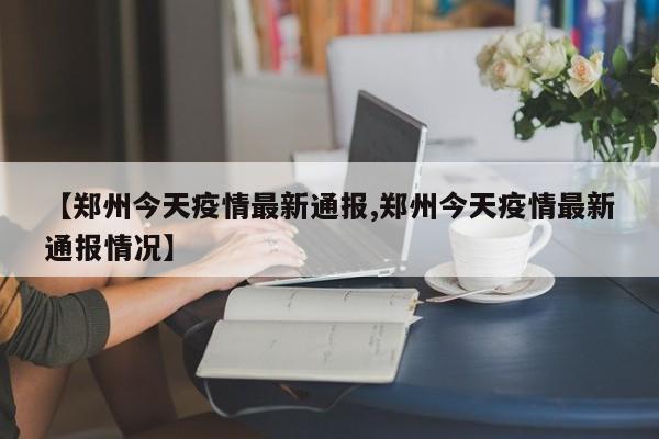 【郑州今天疫情最新通报,郑州今天疫情最新通报情况】