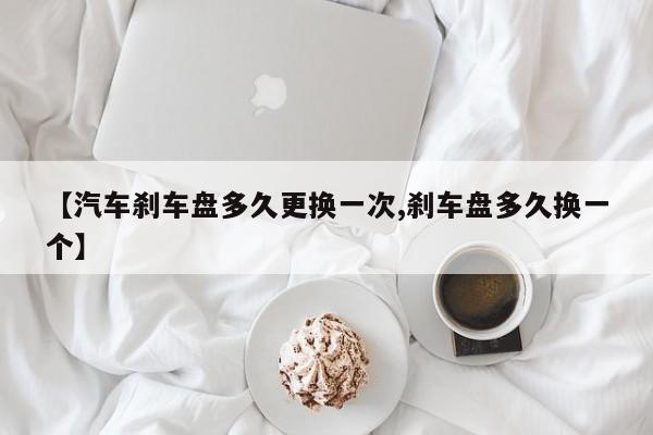 【汽车刹车盘多久更换一次,刹车盘多久换一个】
