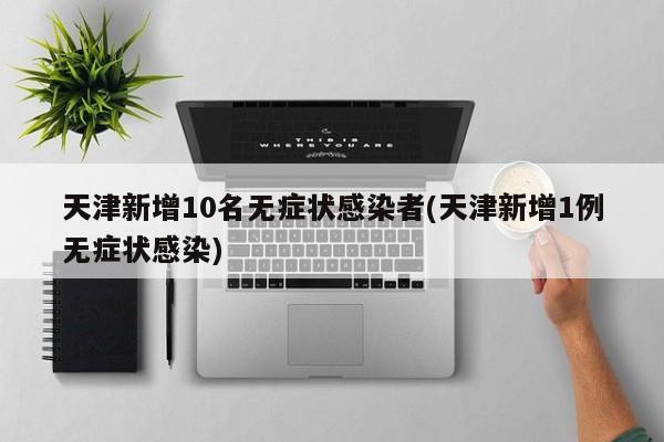 天津新增10名无症状感染者(天津新增1例无症状感染)