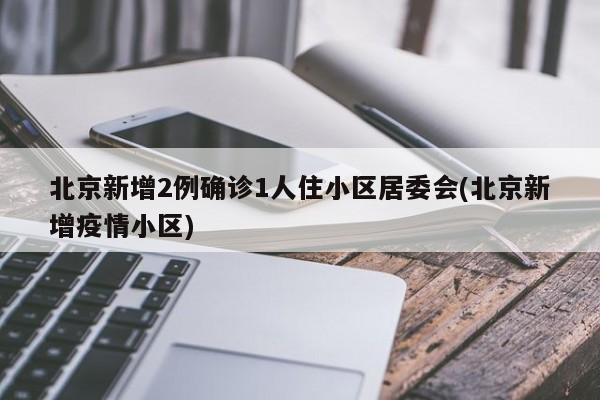 北京新增2例确诊1人住小区居委会(北京新增疫情小区)