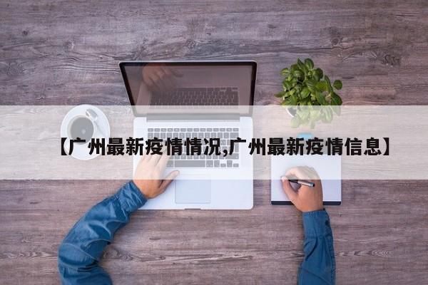 【广州最新疫情情况,广州最新疫情信息】