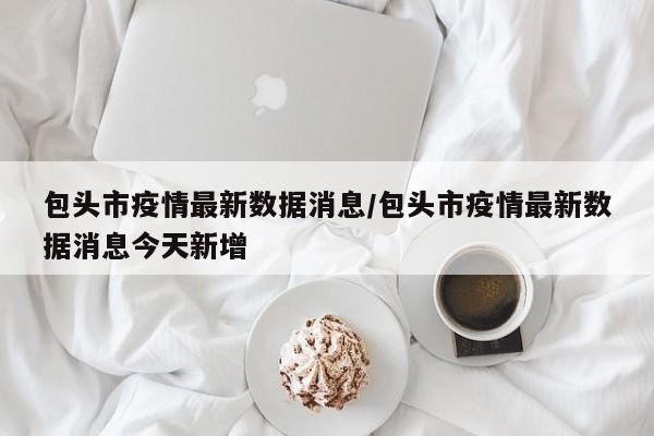 包头市疫情最新数据消息/包头市疫情最新数据消息今天新增