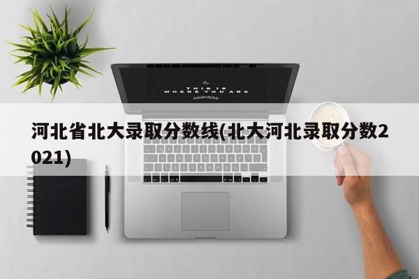 河北省北大录取分数线(北大河北录取分数2021)