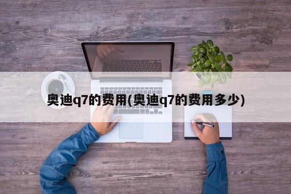 奥迪q7的费用(奥迪q7的费用多少)