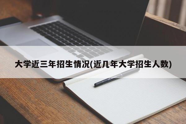 大学近三年招生情况(近几年大学招生人数)