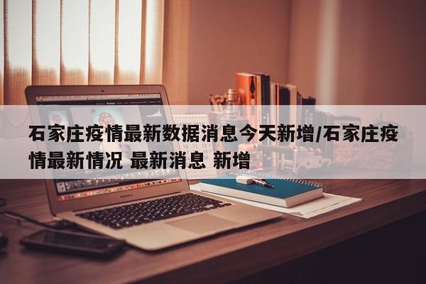 石家庄疫情最新数据消息今天新增/石家庄疫情最新情况 最新消息 新增