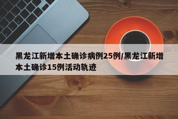 黑龙江新增本土确诊病例25例/黑龙江新增本土确诊15例活动轨迹