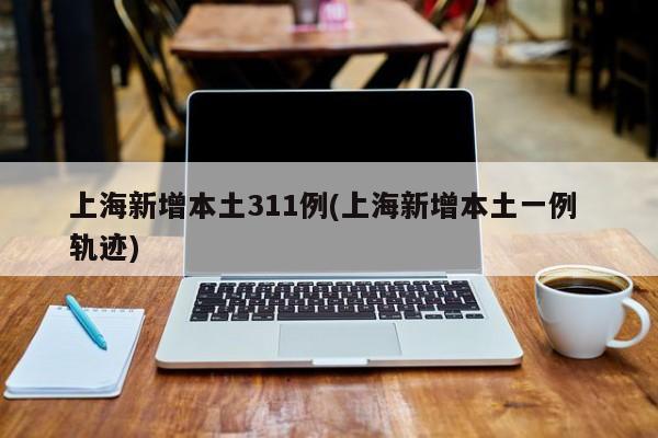 上海新增本土311例(上海新增本土一例 轨迹)