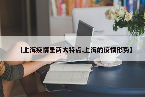 【上海疫情呈两大特点,上海的疫情形势】