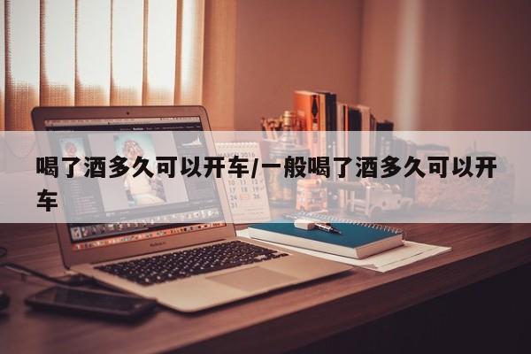 喝了酒多久可以开车/一般喝了酒多久可以开车