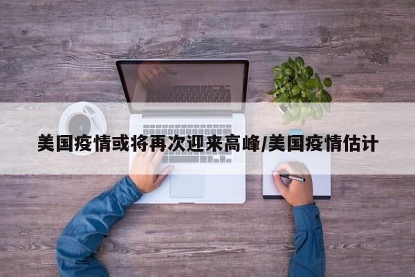 美国疫情或将再次迎来高峰/美国疫情估计