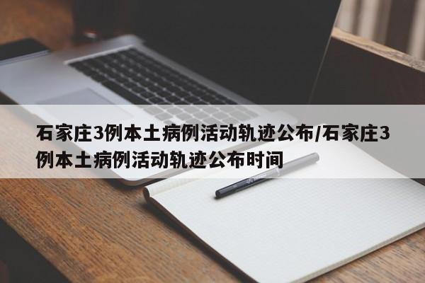 石家庄3例本土病例活动轨迹公布/石家庄3例本土病例活动轨迹公布时间
