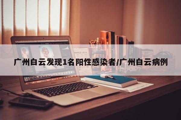 广州白云发现1名阳性感染者/广州白云病例