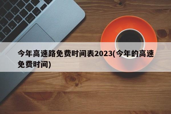 今年高速路免费时间表2023(今年的高速免费时间)