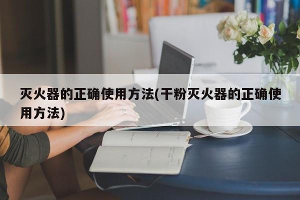 灭火器的正确使用方法(干粉灭火器的正确使用方法)