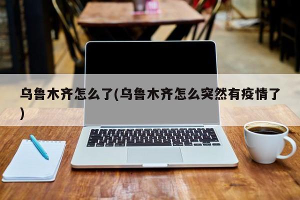 乌鲁木齐怎么了(乌鲁木齐怎么突然有疫情了)