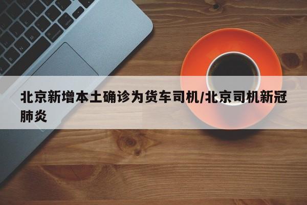 北京新增本土确诊为货车司机/北京司机新冠肺炎