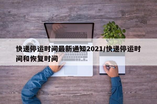 快递停运时间最新通知2021/快递停运时间和恢复时间