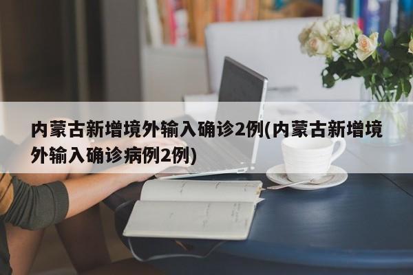 内蒙古新增境外输入确诊2例(内蒙古新增境外输入确诊病例2例)
