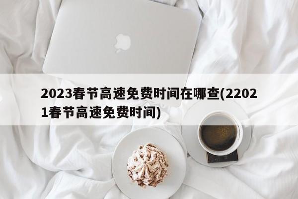 2023春节高速免费时间在哪查(22021春节高速免费时间)